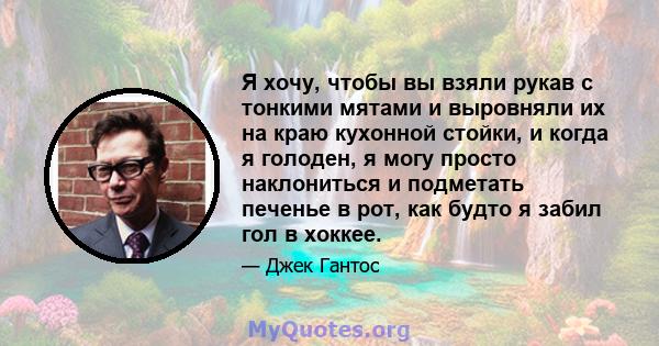 Я хочу, чтобы вы взяли рукав с тонкими мятами и выровняли их на краю кухонной стойки, и когда я голоден, я могу просто наклониться и подметать печенье в рот, как будто я забил гол в хоккее.