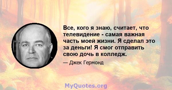 Все, кого я знаю, считает, что телевидение - самая важная часть моей жизни. Я сделал это за деньги! Я смог отправить свою дочь в колледж.