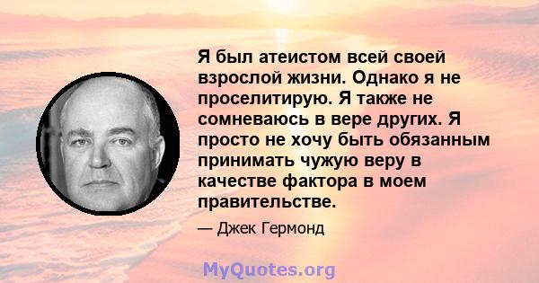 Я был атеистом всей своей взрослой жизни. Однако я не проселитирую. Я также не сомневаюсь в вере других. Я просто не хочу быть обязанным принимать чужую веру в качестве фактора в моем правительстве.