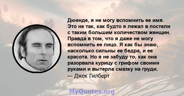 Дюенде, я не могу вспомнить ее имя. Это не так, как будто я лежал в постели с таким большим количеством женщин. Правда в том, что я даже не могу вспомнить ее лицо. Я как бы знаю, насколько сильны ее бедра, и ее красота. 