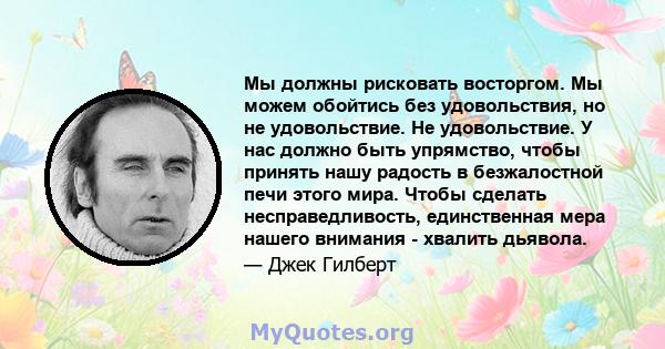 Мы должны рисковать восторгом. Мы можем обойтись без удовольствия, но не удовольствие. Не удовольствие. У нас должно быть упрямство, чтобы принять нашу радость в безжалостной печи этого мира. Чтобы сделать