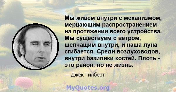 Мы живем внутри с механизмом, мерцающим распространением на протяжении всего устройства. Мы существуем с ветром, шепчащим внутри, и наша луна сгибается. Среди воздуховодов, внутри базилики костей. Плоть - это район, но