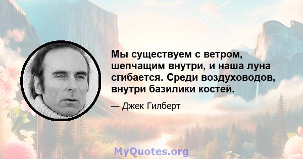 Мы существуем с ветром, шепчащим внутри, и наша луна сгибается. Среди воздуховодов, внутри базилики костей.