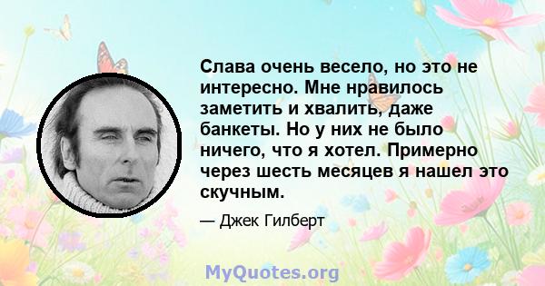 Слава очень весело, но это не интересно. Мне нравилось заметить и хвалить, даже банкеты. Но у них не было ничего, что я хотел. Примерно через шесть месяцев я нашел это скучным.