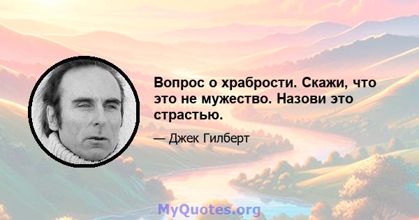 Вопрос о храбрости. Скажи, что это не мужество. Назови это страстью.