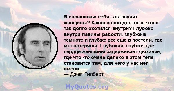 Я спрашиваю себя, как звучит женщины? Какое слово для того, что я так долго охотился внутри? Глубоко внутри лавины радости, глубже в темноте и глубже все еще в постели, где мы потеряны. Глубокий, глубже, где сердце