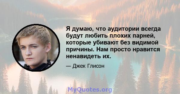 Я думаю, что аудитории всегда будут любить плохих парней, которые убивают без видимой причины. Нам просто нравится ненавидеть их.