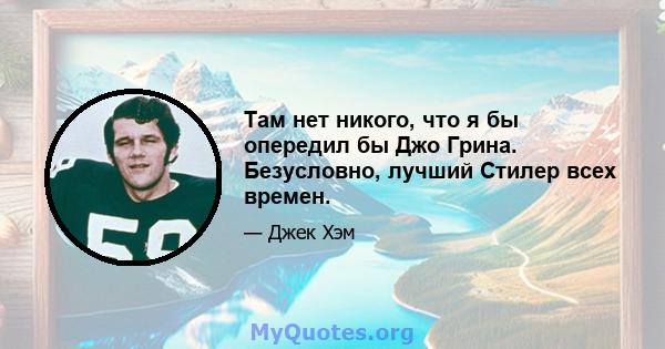 Там нет никого, что я бы опередил бы Джо Грина. Безусловно, лучший Стилер всех времен.