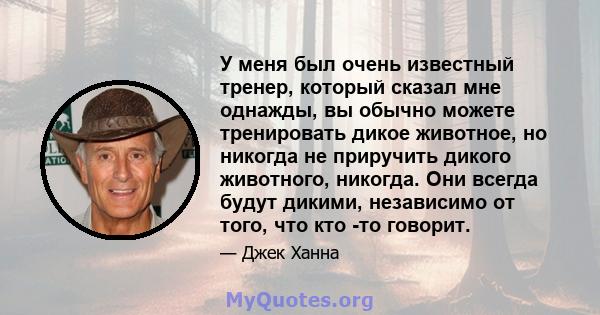 У меня был очень известный тренер, который сказал мне однажды, вы обычно можете тренировать дикое животное, но никогда не приручить дикого животного, никогда. Они всегда будут дикими, независимо от того, что кто -то