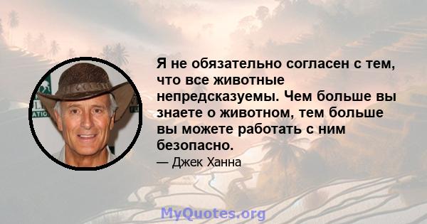 Я не обязательно согласен с тем, что все животные непредсказуемы. Чем больше вы знаете о животном, тем больше вы можете работать с ним безопасно.