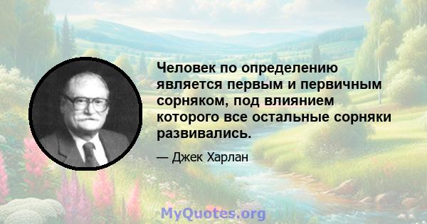 Человек по определению является первым и первичным сорняком, под влиянием которого все остальные сорняки развивались.