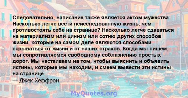 Следовательно, написание также является актом мужества. Насколько легче вести неисследованную жизнь, чем противостоять себе на странице? Насколько легче сдаваться на материализм или цинизм или сотню других способов