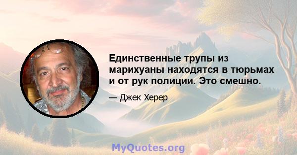 Единственные трупы из марихуаны находятся в тюрьмах и от рук полиции. Это смешно.