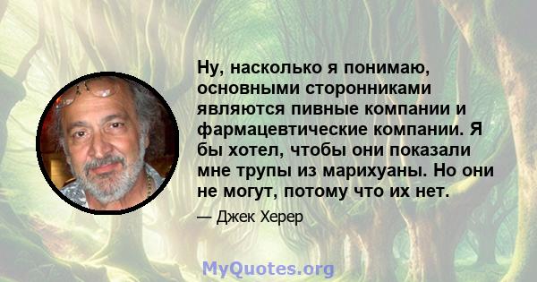 Ну, насколько я понимаю, основными сторонниками являются пивные компании и фармацевтические компании. Я бы хотел, чтобы они показали мне трупы из марихуаны. Но они не могут, потому что их нет.