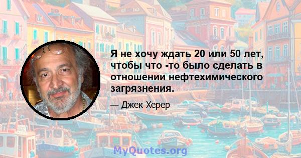 Я не хочу ждать 20 или 50 лет, чтобы что -то было сделать в отношении нефтехимического загрязнения.