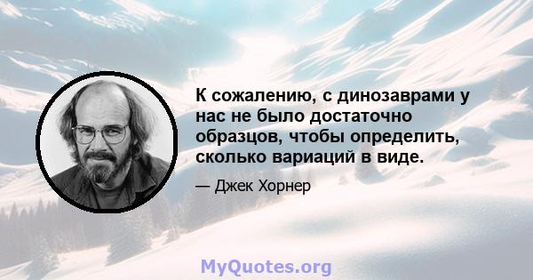 К сожалению, с динозаврами у нас не было достаточно образцов, чтобы определить, сколько вариаций в виде.