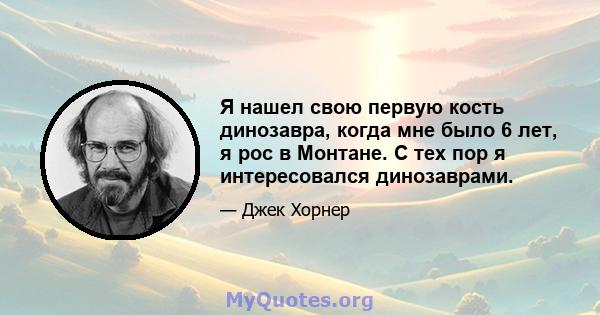 Я нашел свою первую кость динозавра, когда мне было 6 лет, я рос в Монтане. С тех пор я интересовался динозаврами.