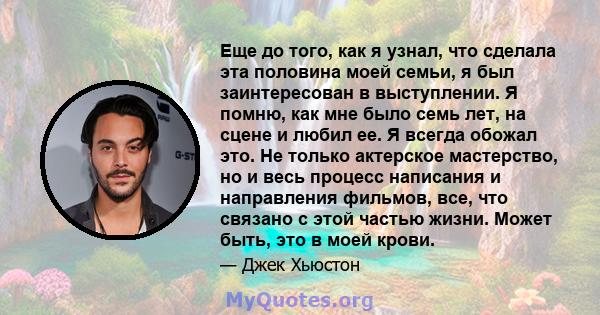 Еще до того, как я узнал, что сделала эта половина моей семьи, я был заинтересован в выступлении. Я помню, как мне было семь лет, на сцене и любил ее. Я всегда обожал это. Не только актерское мастерство, но и весь