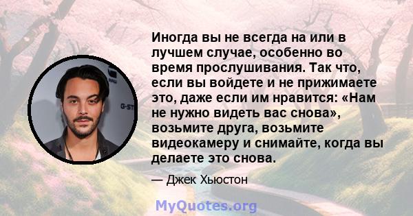 Иногда вы не всегда на или в лучшем случае, особенно во время прослушивания. Так что, если вы войдете и не прижимаете это, даже если им нравится: «Нам не нужно видеть вас снова», возьмите друга, возьмите видеокамеру и