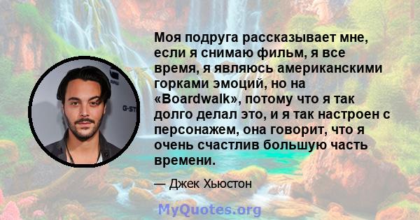 Моя подруга рассказывает мне, если я снимаю фильм, я все время, я являюсь американскими горками эмоций, но на «Boardwalk», потому что я так долго делал это, и я так настроен с персонажем, она говорит, что я очень