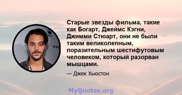 Старые звезды фильма, такие как Богарт, Джеймс Кэгни, Джимми Стюарт, они не были таким великолепным, поразительным шестифутовым человеком, который разорван мышцами.