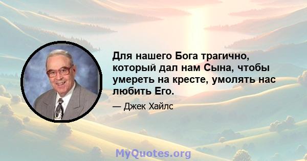 Для нашего Бога трагично, который дал нам Сына, чтобы умереть на кресте, умолять нас любить Его.