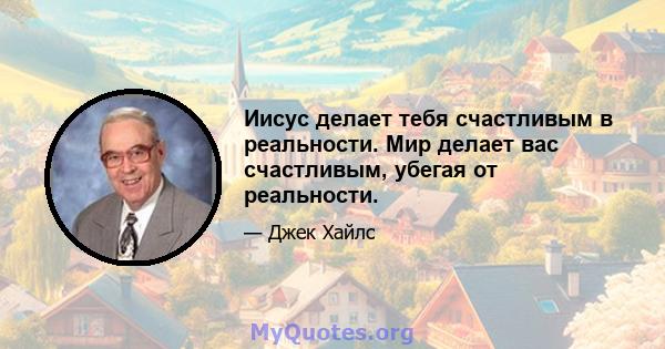 Иисус делает тебя счастливым в реальности. Мир делает вас счастливым, убегая от реальности.