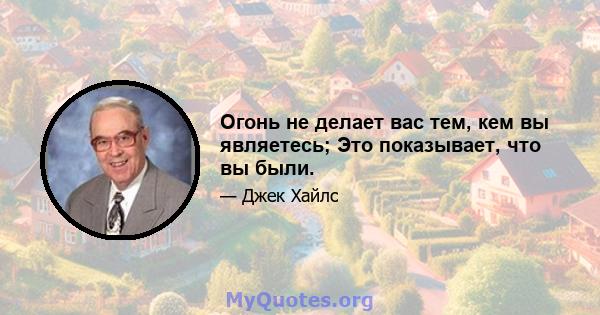 Огонь не делает вас тем, кем вы являетесь; Это показывает, что вы были.