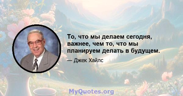 То, что мы делаем сегодня, важнее, чем то, что мы планируем делать в будущем.