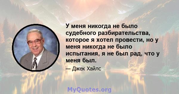 У меня никогда не было судебного разбирательства, которое я хотел провести, но у меня никогда не было испытания, я не был рад, что у меня был.