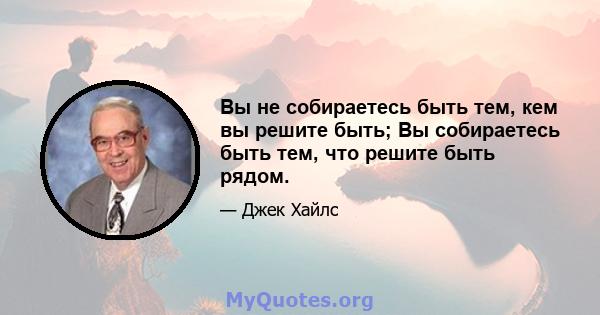 Вы не собираетесь быть тем, кем вы решите быть; Вы собираетесь быть тем, что решите быть рядом.