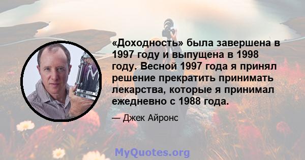 «Доходность» была завершена в 1997 году и выпущена в 1998 году. Весной 1997 года я принял решение прекратить принимать лекарства, которые я принимал ежедневно с 1988 года.