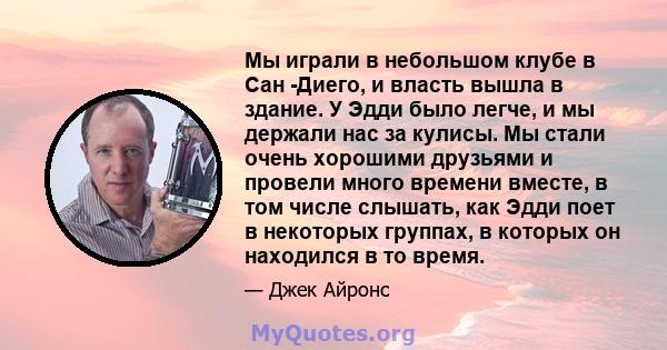 Мы играли в небольшом клубе в Сан -Диего, и власть вышла в здание. У Эдди было легче, и мы держали нас за кулисы. Мы стали очень хорошими друзьями и провели много времени вместе, в том числе слышать, как Эдди поет в