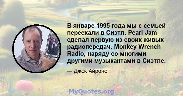 В январе 1995 года мы с семьей переехали в Сиэтл. Pearl Jam сделал первую из своих живых радиопередач, Monkey Wrench Radio, наряду со многими другими музыкантами в Сиэтле.