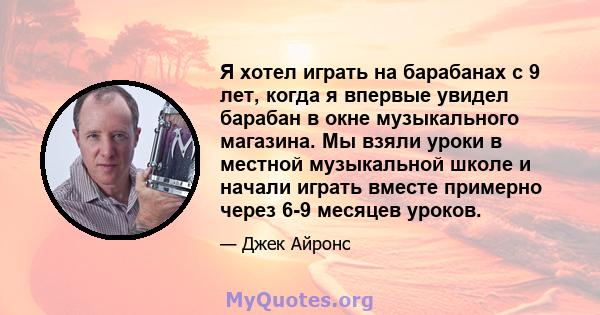 Я хотел играть на барабанах с 9 лет, когда я впервые увидел барабан в окне музыкального магазина. Мы взяли уроки в местной музыкальной школе и начали играть вместе примерно через 6-9 месяцев уроков.