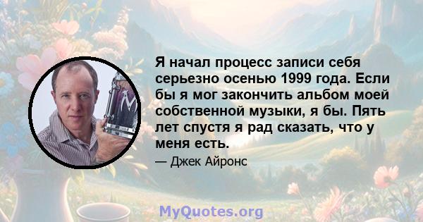 Я начал процесс записи себя серьезно осенью 1999 года. Если бы я мог закончить альбом моей собственной музыки, я бы. Пять лет спустя я рад сказать, что у меня есть.