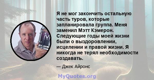 Я не мог закончить остальную часть туров, которые запланировала группа. Меня заменил Мэтт Кэмерон. Следующие годы моей жизни были о выздоровлении, исцелении и правой жизни. Я никогда не терял необходимости создавать.