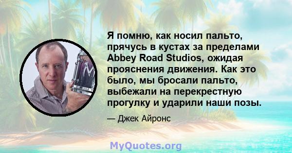 Я помню, как носил пальто, прячусь в кустах за пределами Abbey Road Studios, ожидая прояснения движения. Как это было, мы бросали пальто, выбежали на перекрестную прогулку и ударили наши позы.