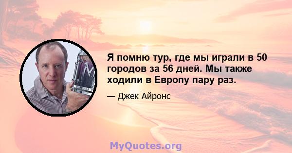 Я помню тур, где мы играли в 50 городов за 56 дней. Мы также ходили в Европу пару раз.