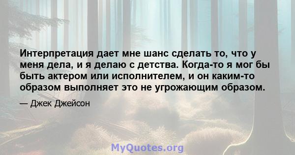 Интерпретация дает мне шанс сделать то, что у меня дела, и я делаю с детства. Когда-то я мог бы быть актером или исполнителем, и он каким-то образом выполняет это не угрожающим образом.