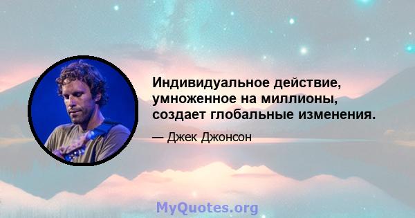 Индивидуальное действие, умноженное на миллионы, создает глобальные изменения.