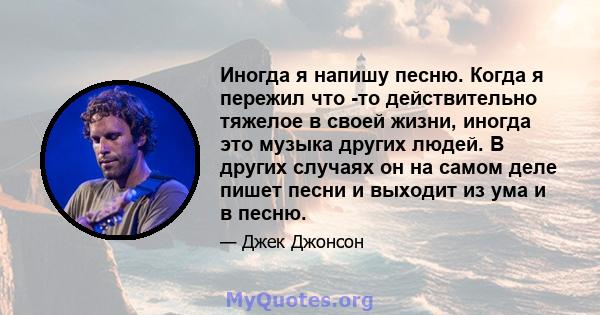 Иногда я напишу песню. Когда я пережил что -то действительно тяжелое в своей жизни, иногда это музыка других людей. В других случаях он на самом деле пишет песни и выходит из ума и в песню.