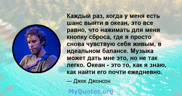 Каждый раз, когда у меня есть шанс выйти в океан, это все равно, что нажимать для меня кнопку сброса, где я просто снова чувствую себя живым, в идеальном балансе. Музыка может дать мне это, но не так легко. Океан - это