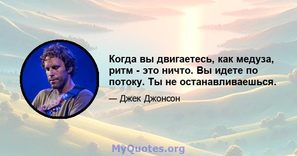 Когда вы двигаетесь, как медуза, ритм - это ничто. Вы идете по потоку. Ты не останавливаешься.