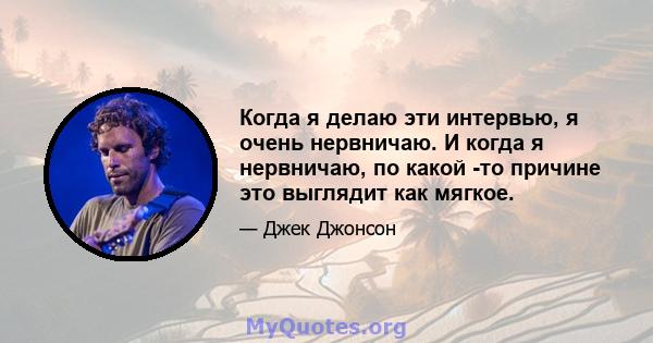 Когда я делаю эти интервью, я очень нервничаю. И когда я нервничаю, по какой -то причине это выглядит как мягкое.