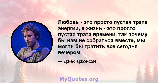 Любовь - это просто пустая трата энергии, а жизнь - это просто пустая трата времени, так почему бы нам не собраться вместе, мы могли бы тратить все сегодня вечером