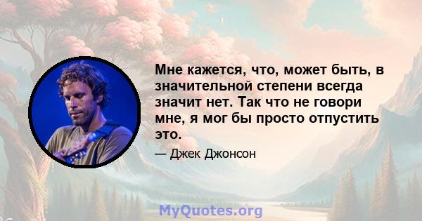 Мне кажется, что, может быть, в значительной степени всегда значит нет. Так что не говори мне, я мог бы просто отпустить это.