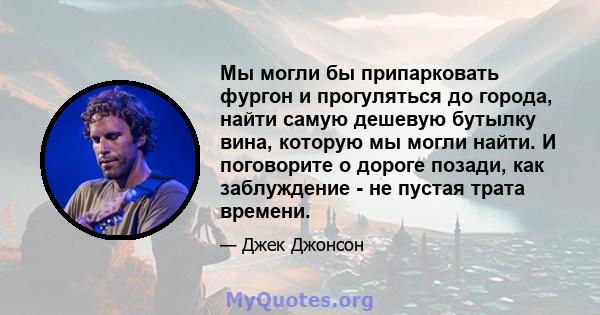 Мы могли бы припарковать фургон и прогуляться до города, найти самую дешевую бутылку вина, которую мы могли найти. И поговорите о дороге позади, как заблуждение - не пустая трата времени.