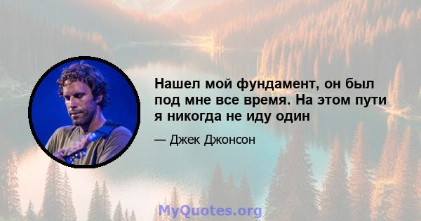 Нашел мой фундамент, он был под мне все время. На этом пути я никогда не иду один