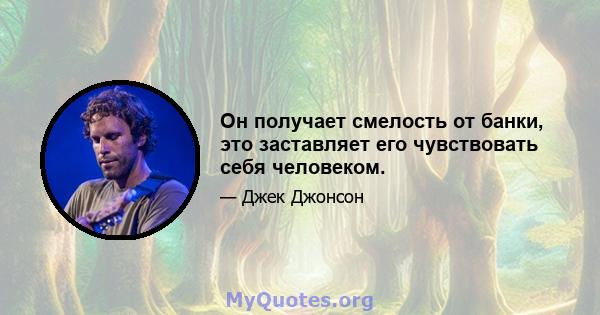 Он получает смелость от банки, это заставляет его чувствовать себя человеком.